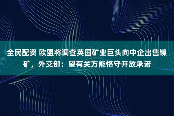 全民配资 欧盟将调查英国矿业巨头向中企出售镍矿，外交部：望有关方能恪守开放承诺