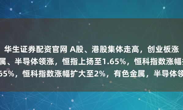 华生证券配资官网 A股、港股集体走高，创业板涨超2%，化工、有色金属、半导体领涨，恒指上扬至1.65%，恒科指数涨幅扩大至2%，有色金属，半导体领涨