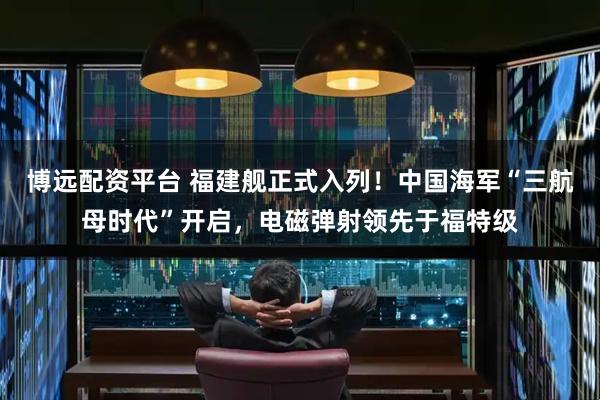 博远配资平台 福建舰正式入列！中国海军“三航母时代”开启，电磁弹射领先于福特级
