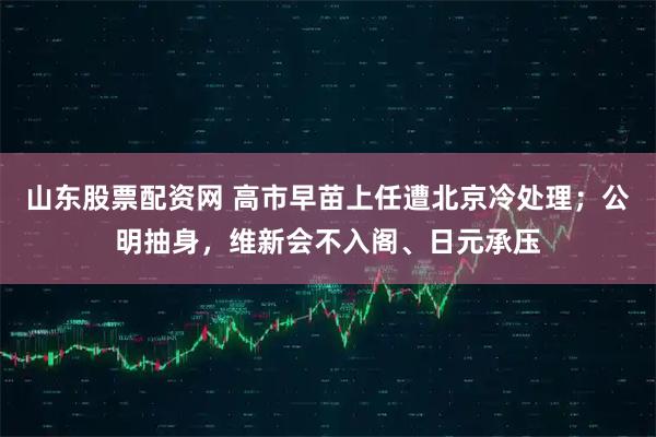 山东股票配资网 高市早苗上任遭北京冷处理；公明抽身，维新会不入阁、日元承压