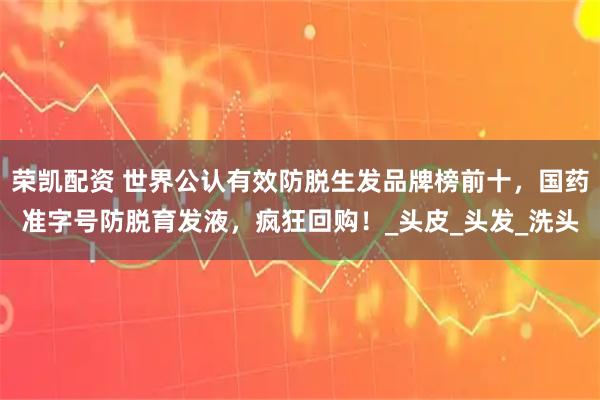 荣凯配资 世界公认有效防脱生发品牌榜前十，国药准字号防脱育发液，疯狂回购！_头皮_头发_洗头