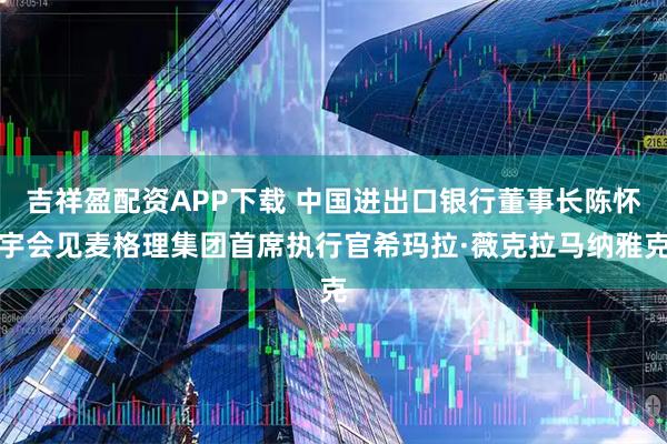 吉祥盈配资APP下载 中国进出口银行董事长陈怀宇会见麦格理集团首席执行官希玛拉·薇克拉马纳雅克