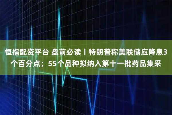 恒指配资平台 盘前必读丨特朗普称美联储应降息3个百分点；55个品种拟纳入第十一批药品集采