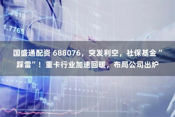国盛通配资 688076，突发利空，社保基金“踩雷”！重卡行业加速回暖，布局公司出炉