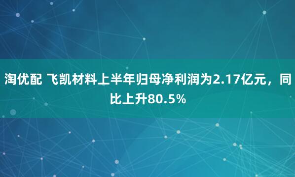 淘优配 飞凯材料上半年归母净利润为2.17亿元，同比上升80.5%
