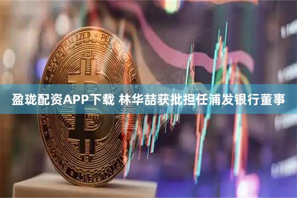 盈珑配资APP下载 林华喆获批担任浦发银行董事
