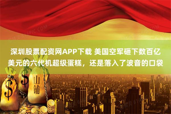 深圳股票配资网APP下载 美国空军砸下数百亿美元的六代机超级蛋糕，还是落入了波音的口袋