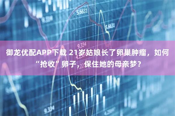 御龙优配APP下载 21岁姑娘长了卵巢肿瘤，如何“抢收”卵子，保住她的母亲梦？