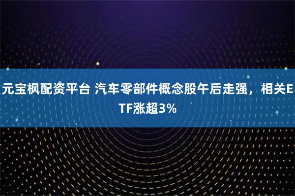 元宝枫配资平台 汽车零部件概念股午后走强，相关ETF涨超3%
