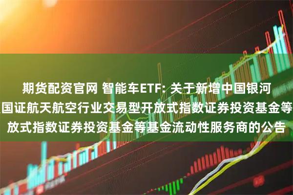 期货配资官网 智能车ETF: 关于新增中国银河证券股份有限公司为华夏国证航天航空行业交易型开放式指数证券投资基金等基金流动性服务商的公告