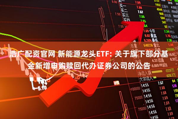浩广配资官网 新能源龙头ETF: 关于旗下部分基金新增申购赎回代办证券公司的公告