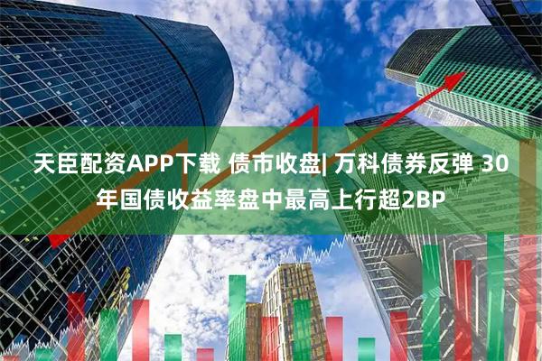 天臣配资APP下载 债市收盘| 万科债券反弹 30年国债收益率盘中最高上行超2BP