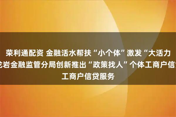 荣利通配资 金融活水帮扶“小个体”激发“大活力”——龙岩金融监管分局创新推出“政策找人”个体工商户信贷服务