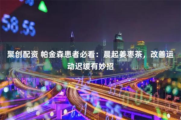 聚创配资 帕金森患者必看：晨起姜枣茶，改善运动迟缓有妙招