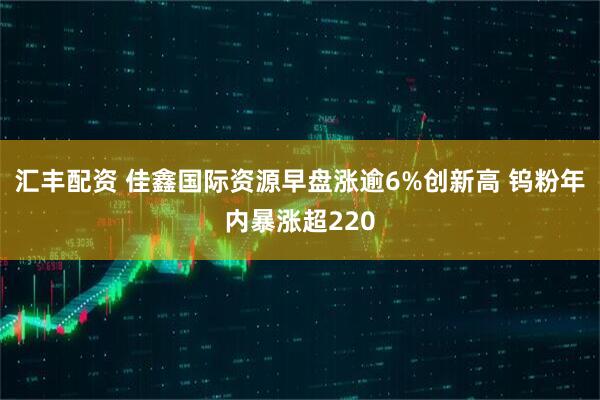 汇丰配资 佳鑫国际资源早盘涨逾6%创新高 钨粉年内暴涨超220
