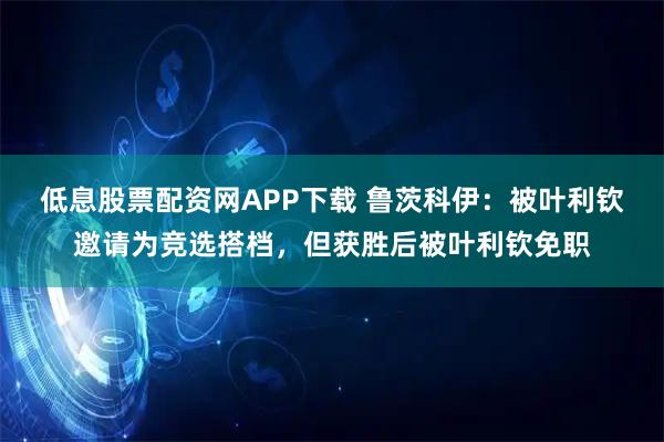 低息股票配资网APP下载 鲁茨科伊：被叶利钦邀请为竞选搭档，但获胜后被叶利钦免职