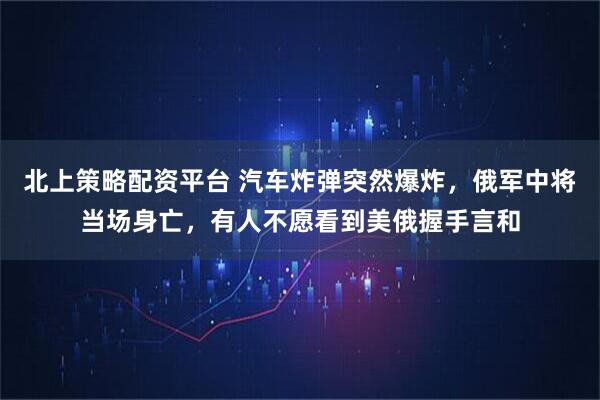 北上策略配资平台 汽车炸弹突然爆炸，俄军中将当场身亡，有人不愿看到美俄握手言和