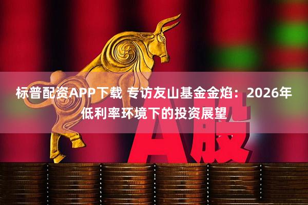 标普配资APP下载 专访友山基金金焰：2026年低利率环境下的投资展望