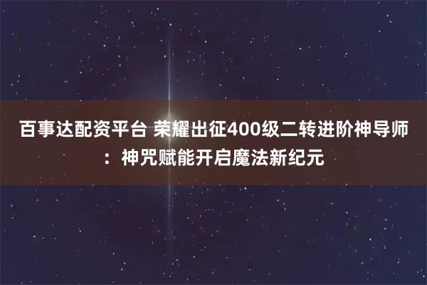 百事达配资平台 荣耀出征400级二转进阶神导师：神咒赋能开启魔法新纪元