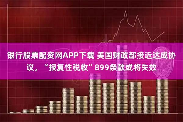 银行股票配资网APP下载 美国财政部接近达成协议，“报复性税收”899条款或将失效