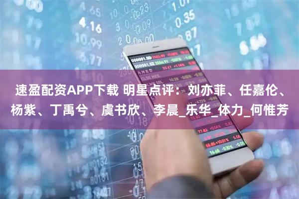 速盈配资APP下载 明星点评：刘亦菲、任嘉伦、杨紫、丁禹兮、虞书欣、李晨_乐华_体力_何惟芳