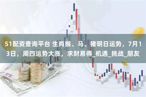 51配资查询平台 生肖猴、马、猪明日运势，7月13日，周四运势大涨，求财易得_机遇_挑战_朋友