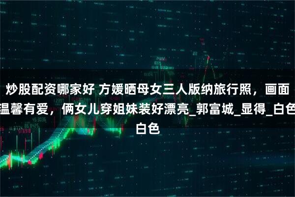 炒股配资哪家好 方媛晒母女三人版纳旅行照，画面温馨有爱，俩女儿穿姐妹装好漂亮_郭富城_显得_白色