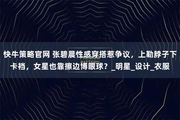 快牛策略官网 张碧晨性感穿搭惹争议，上勒脖子下卡裆，女星也靠擦边博眼球？_明星_设计_衣服
